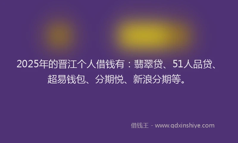 2025年的晋江个人借钱有：翡翠贷、51人品贷、超易钱包、分期悦、新浪分期等。