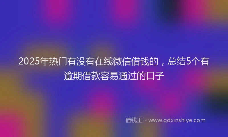 2025年热门有没有在线微信借钱的，总结5个有逾期借款容易通过的口子