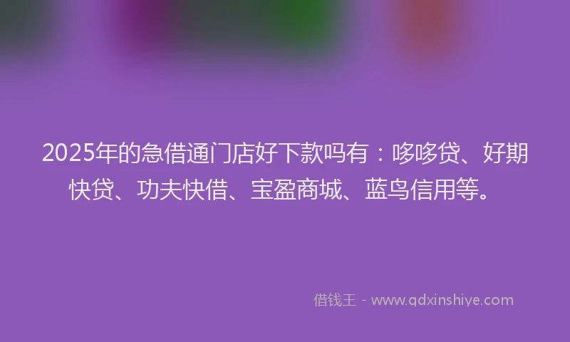 2025年的急借通门店好下款吗有：哆哆贷、好期快贷、功夫快借、宝盈商城、蓝鸟信用等。