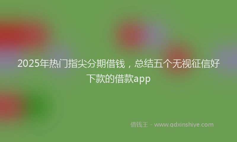2025年热门指尖分期借钱，总结五个无视征信好下款的借款app