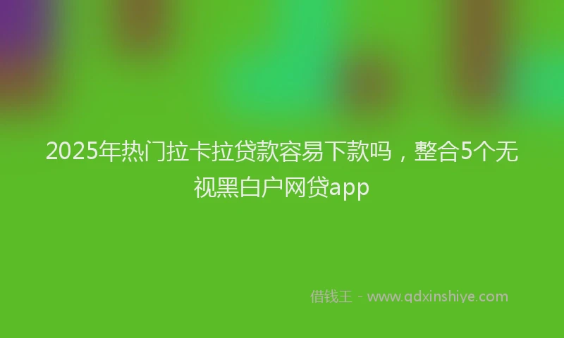 2025年热门拉卡拉贷款容易下款吗，整合5个无视黑白户网贷app