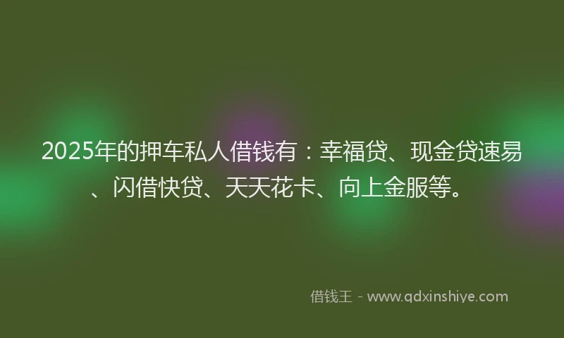 2025年的押车私人借钱有：幸福贷、现金贷速易、闪借快贷、天天花卡、向上金服等。