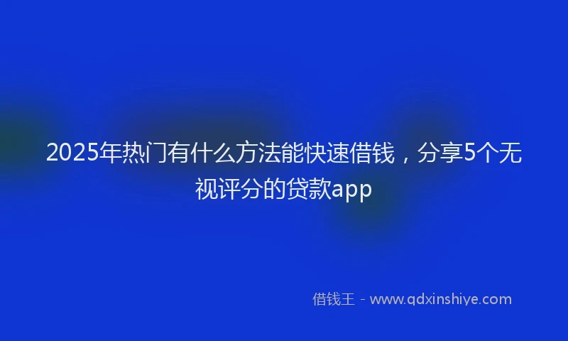 2025年热门有什么方法能快速借钱，分享5个无视评分的贷款app