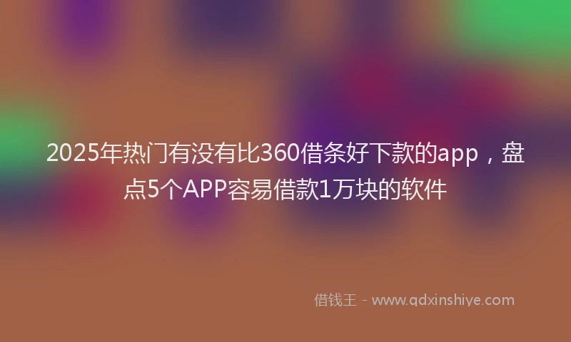 2025年热门有没有比360借条好下款的app，盘点5个APP容易借款1万块的软件