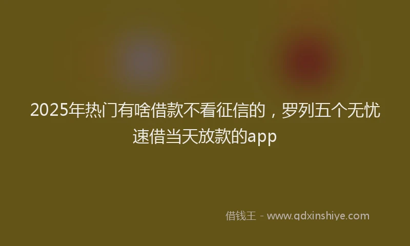 2025年热门有啥借款不看征信的，罗列五个无忧速借当天放款的app