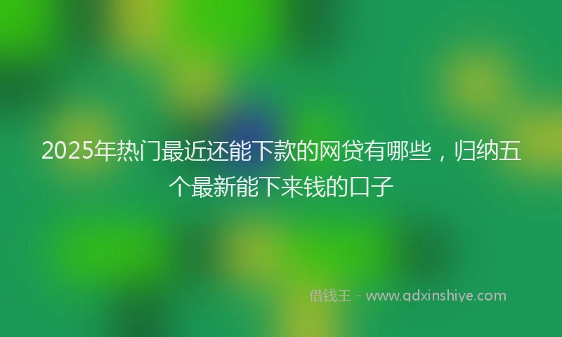 2025年热门最近还能下款的网贷有哪些，归纳五个最新能下来钱的口子