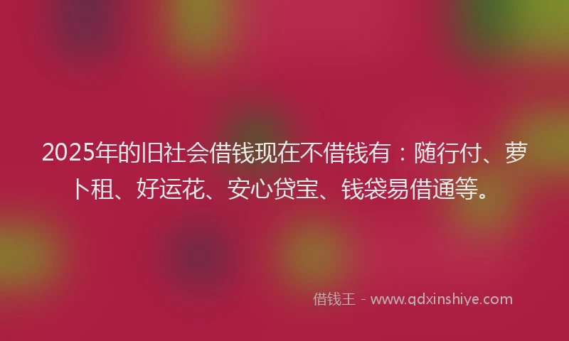 2025年的旧社会借钱现在不借钱有：随行付、萝卜租、好运花、安心贷宝、钱袋易借通等。