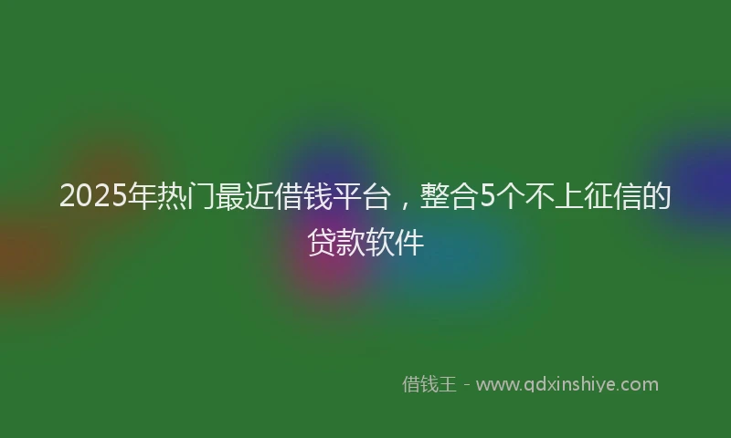 2025年热门最近借钱平台，整合5个不上征信的贷款软件