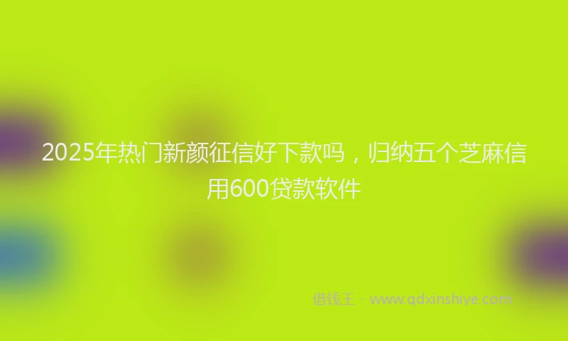 2025年热门新颜征信好下款吗，归纳五个芝麻信用600贷款软件