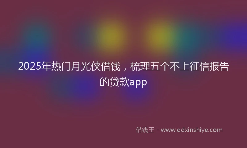 2025年热门月光侠借钱，梳理五个不上征信报告的贷款app