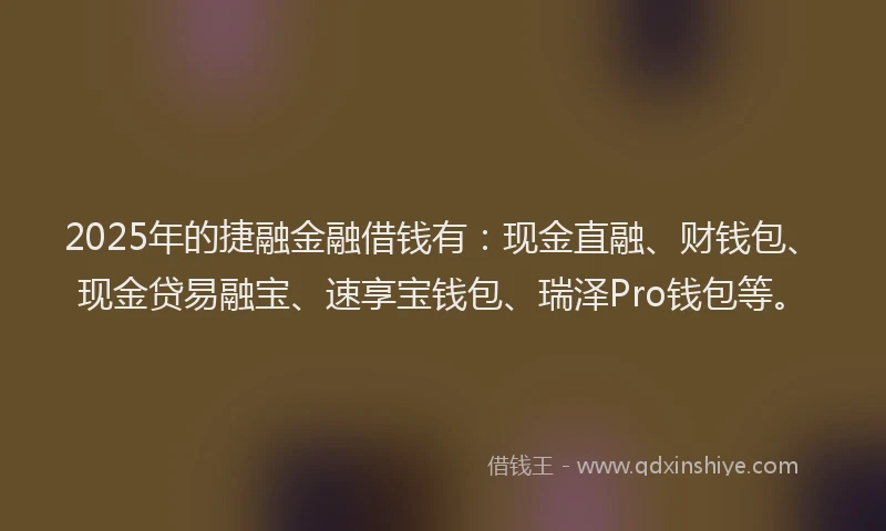 2025年的捷融金融借钱有：现金直融、财钱包、现金贷易融宝、速享宝钱包、瑞泽Pro钱包等。