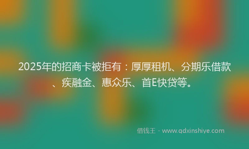 2025年的招商卡被拒有：厚厚租机、分期乐借款、疾融金、惠众乐、首E快贷等。