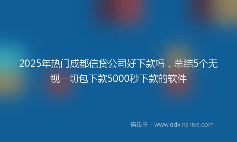 2025年热门成都信贷公司好下款吗，总结5个无视一切包下款5000秒下款的软件