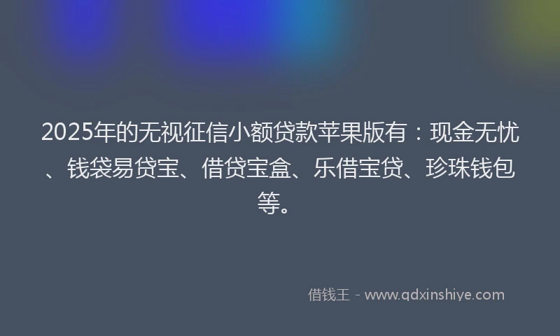 2025年的无视征信小额贷款苹果版有：现金无忧、钱袋易贷宝、借贷宝盒、乐借宝贷、珍珠钱包等。