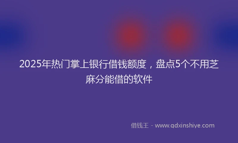 2025年热门掌上银行借钱额度，盘点5个不用芝麻分能借的软件