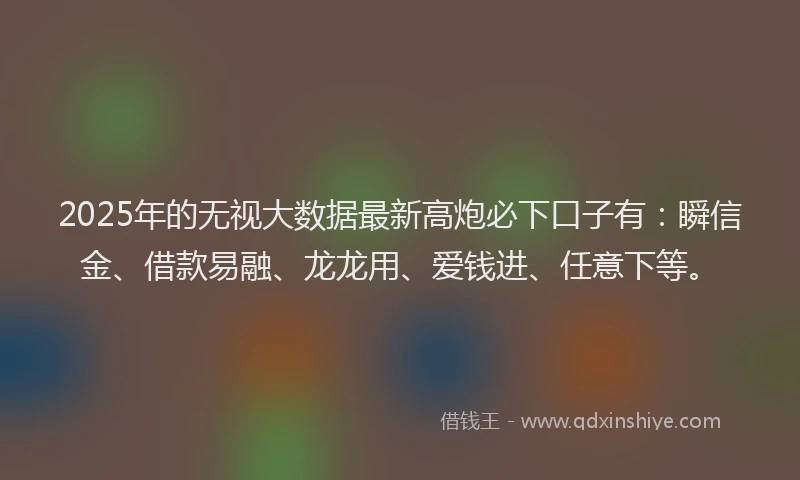 2025年的无视大数据最新高炮必下口子有：瞬信金、借款易融、龙龙用、爱钱进、任意下等。