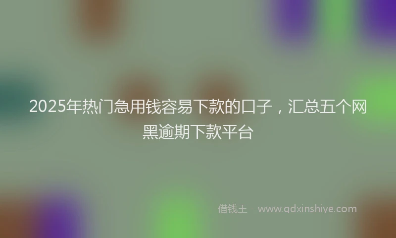 2025年热门急用钱容易下款的口子，汇总五个网黑逾期下款平台