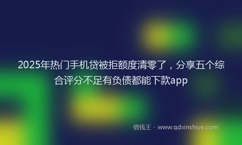 2025年热门手机贷被拒额度清零了，分享五个综合评分不足有负债都能下款app