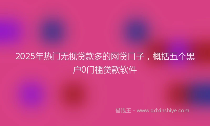 2025年热门无视贷款多的网贷口子，概括五个黑户0门槛贷款软件