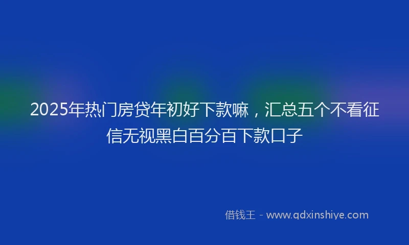 2025年热门房贷年初好下款嘛，汇总五个不看征信无视黑白百分百下款口子