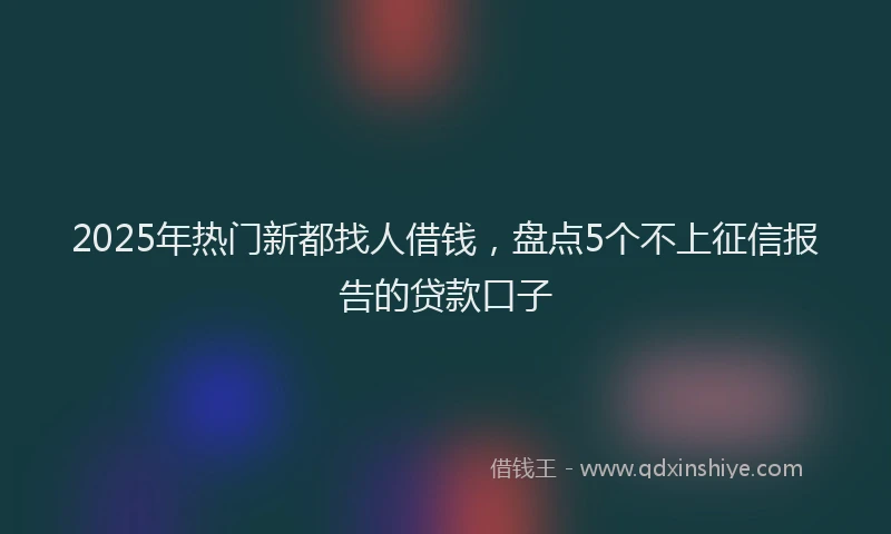 2025年热门新都找人借钱，盘点5个不上征信报告的贷款口子