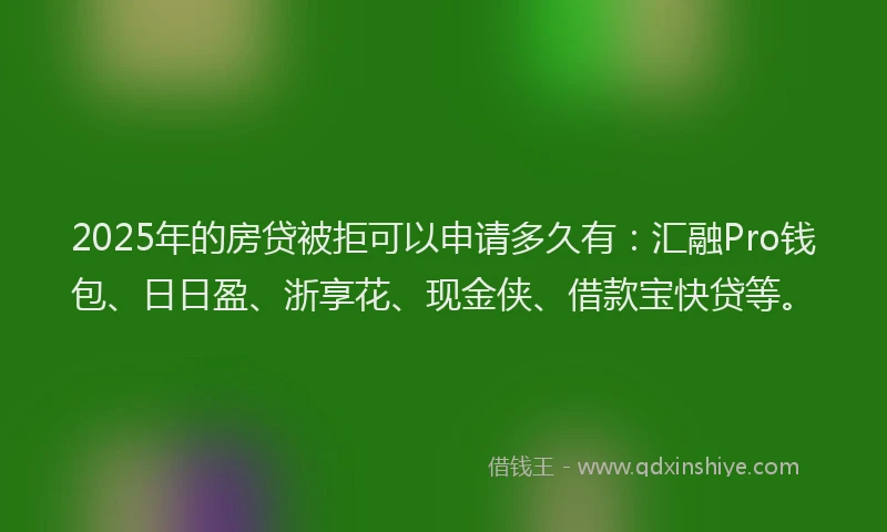 2025年的房贷被拒可以申请多久有：汇融Pro钱包、日日盈、浙享花、现金侠、借款宝快贷等。