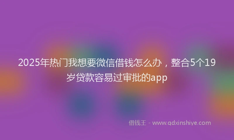 2025年热门我想要微信借钱怎么办，整合5个19岁贷款容易过审批的app