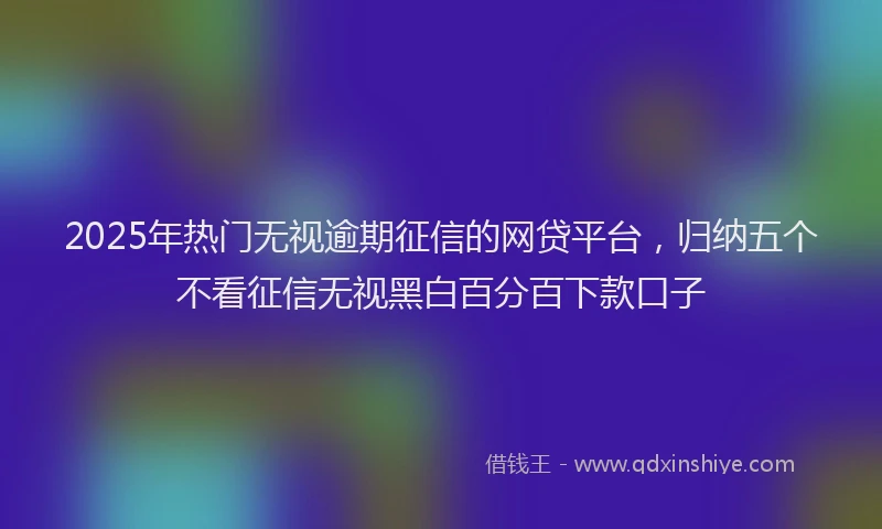 2025年热门无视逾期征信的网贷平台，归纳五个不看征信无视黑白百分百下款口子
