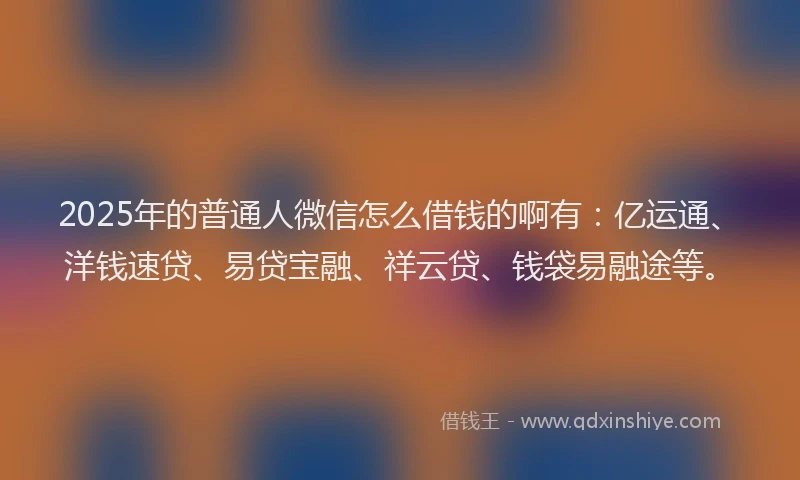 2025年的普通人微信怎么借钱的啊有：亿运通、洋钱速贷、易贷宝融、祥云贷、钱袋易融途等。