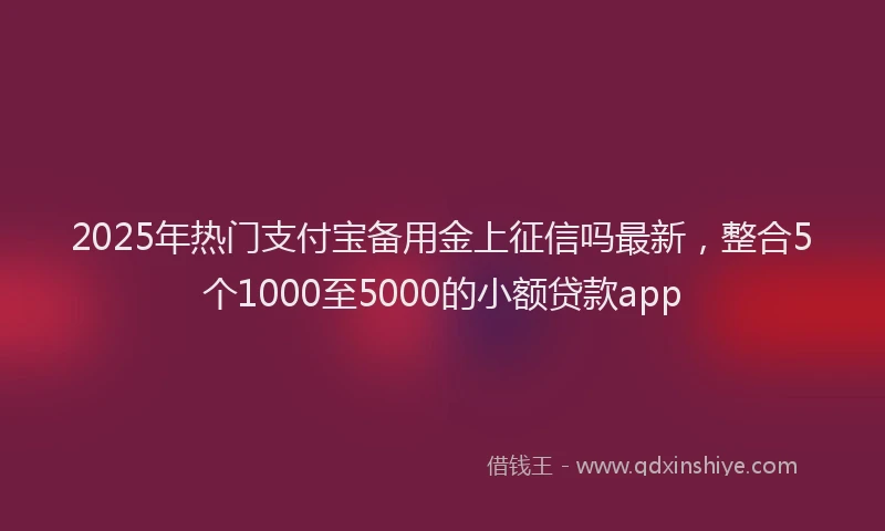 2025年热门支付宝备用金上征信吗最新，整合5个1000至5000的小额贷款app