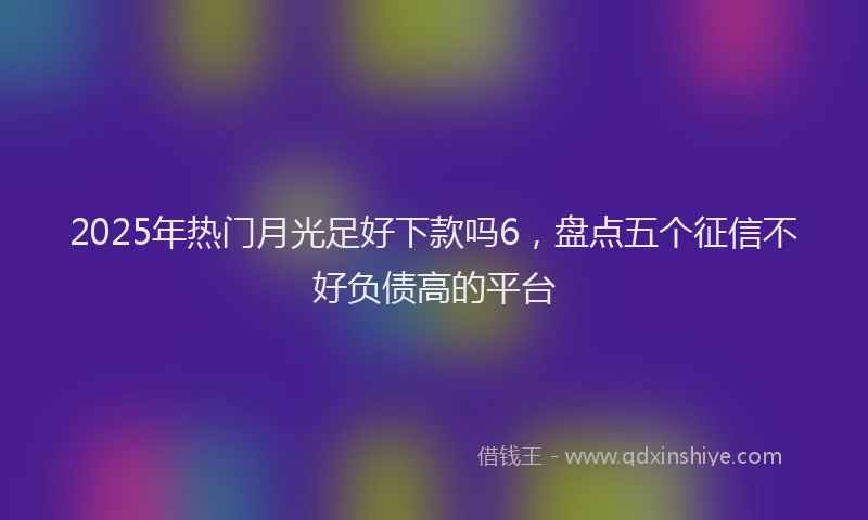 2025年热门月光足好下款吗6，盘点五个征信不好负债高的平台