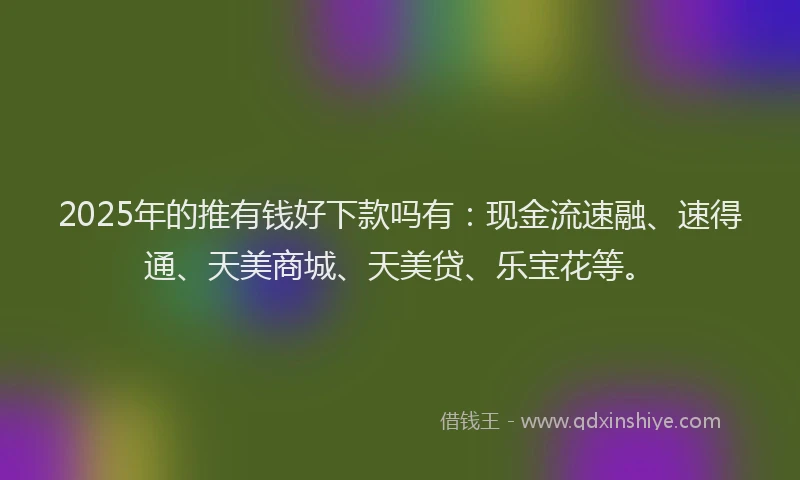 2025年的推有钱好下款吗有：现金流速融、速得通、天美商城、天美贷、乐宝花等。