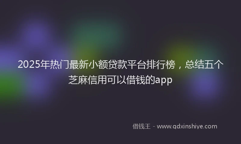 2025年热门最新小额贷款平台排行榜，总结五个芝麻信用可以借钱的app