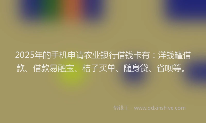 2025年的手机申请农业银行借钱卡有：洋钱罐借款、借款易融宝、桔子买单、随身贷、省呗等。