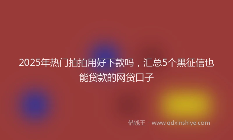 2025年热门拍拍用好下款吗，汇总5个黑征信也能贷款的网贷口子