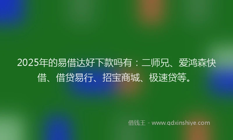 2025年的易借达好下款吗有：二师兄、爱鸿森快借、借贷易行、招宝商城、极速贷等。