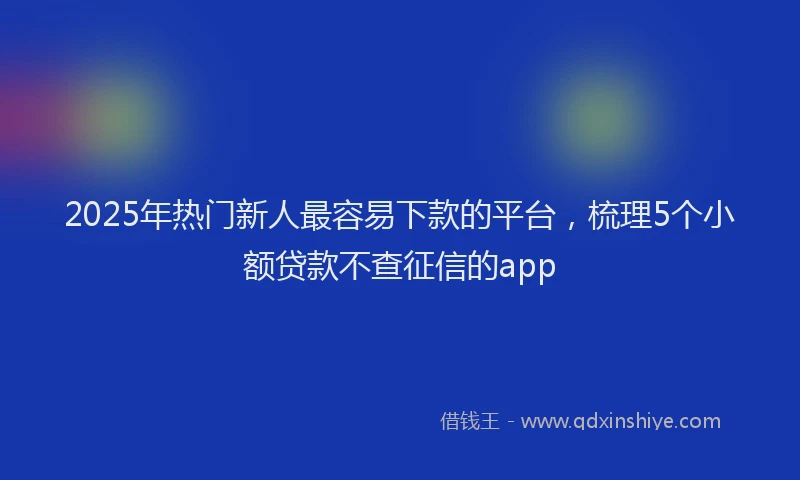 2025年热门新人最容易下款的平台，梳理5个小额贷款不查征信的app