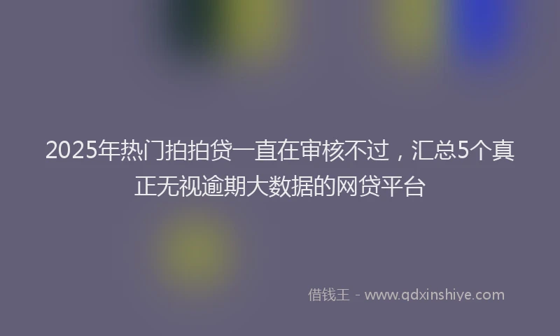 2025年热门拍拍贷一直在审核不过，汇总5个真正无视逾期大数据的网贷平台