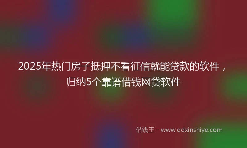 2025年热门房子抵押不看征信就能贷款的软件，归纳5个靠谱借钱网贷软件