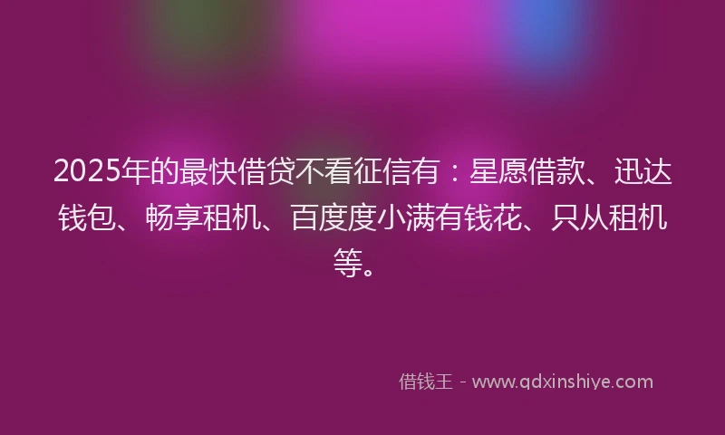 2025年的最快借贷不看征信有：星愿借款、迅达钱包、畅享租机、百度度小满有钱花、只从租机等。