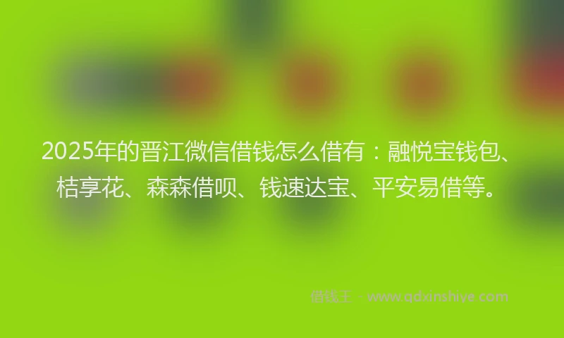 2025年的晋江微信借钱怎么借有：融悦宝钱包、桔享花、森森借呗、钱速达宝、平安易借等。