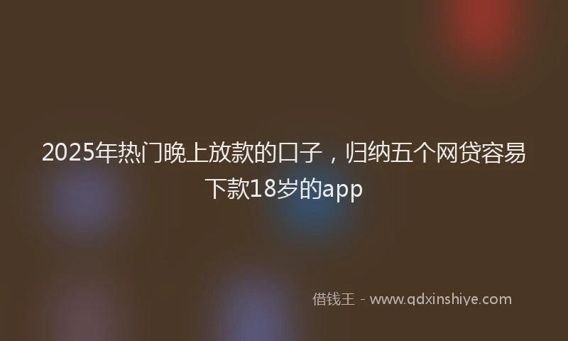 2025年热门晚上放款的口子，归纳五个网贷容易下款18岁的app