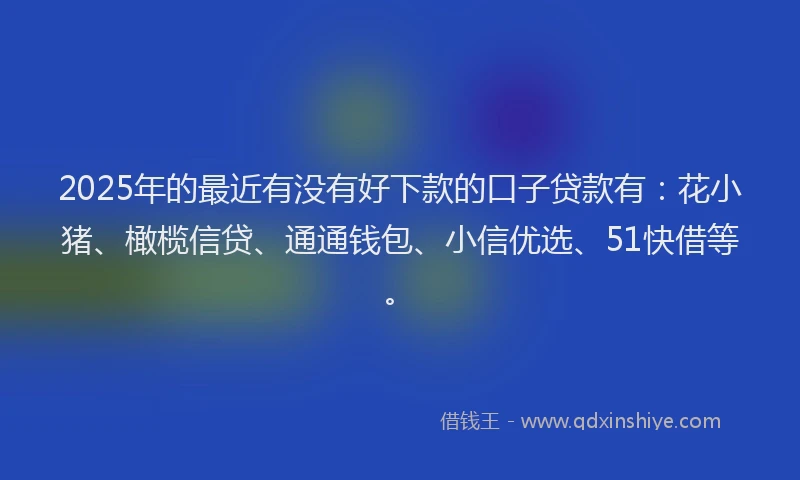 2025年的最近有没有好下款的口子贷款有：花小猪、橄榄信贷、通通钱包、小信优选、51快借等。
