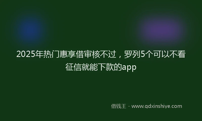 2025年热门惠享借审核不过，罗列5个可以不看征信就能下款的app