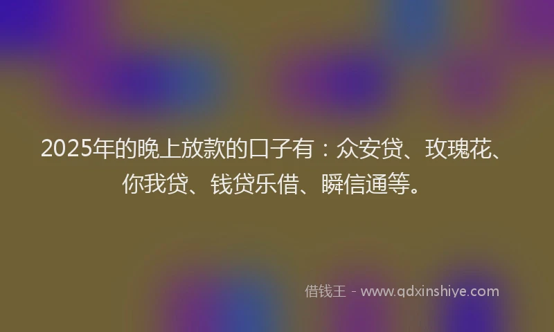 2025年的晚上放款的口子有：众安贷、玫瑰花、你我贷、钱贷乐借、瞬信通等。