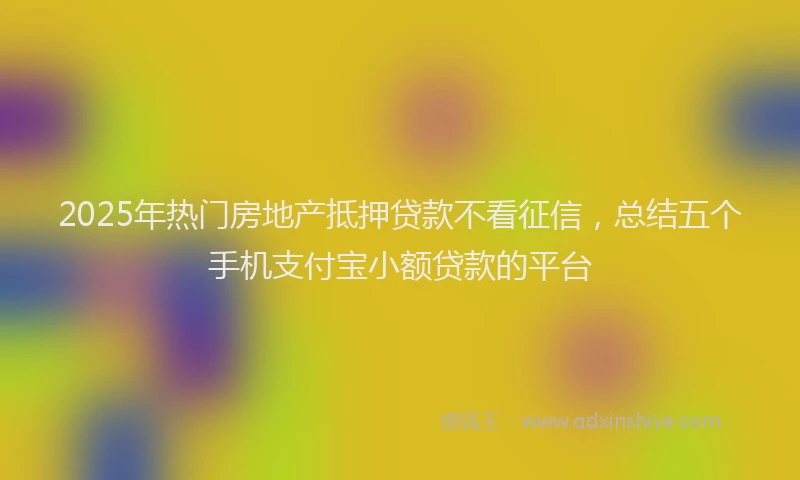 2025年热门房地产抵押贷款不看征信，总结五个手机支付宝小额贷款的平台