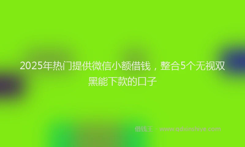 2025年热门提供微信小额借钱，整合5个无视双黑能下款的口子