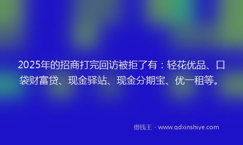 2025年的招商打完回访被拒了有：轻花优品、口袋财富贷、现金驿站、现金分期宝、优一租等。