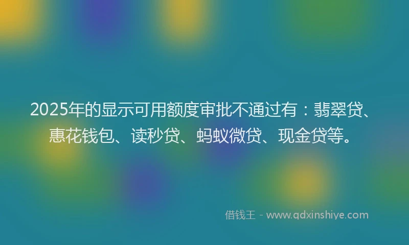 2025年的显示可用额度审批不通过有：翡翠贷、惠花钱包、读秒贷、蚂蚁微贷、现金贷等。