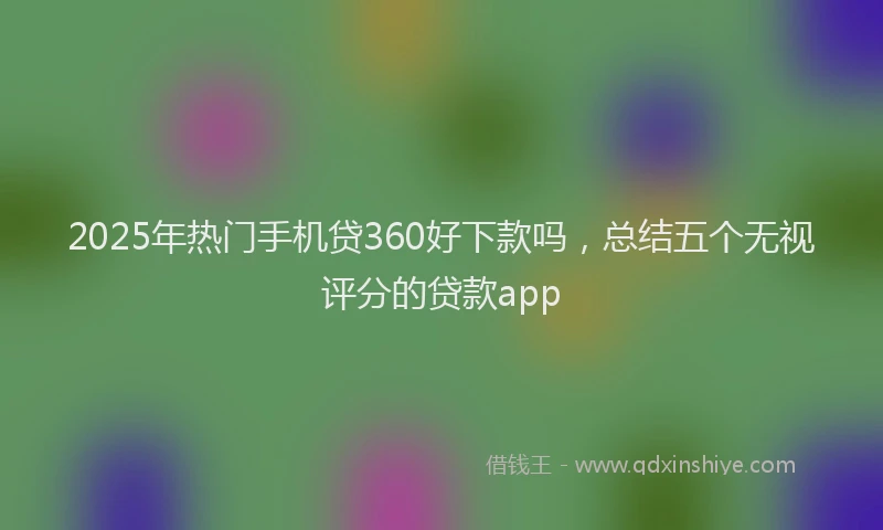 2025年热门手机贷360好下款吗，总结五个无视评分的贷款app